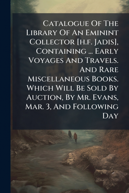 Catalogue Of The Library Of An Eminint Collector [h.f. Jadis], Containing ... Early Voyages And Travels. And Rare Miscellaneous Books. Which Will Be Sold By Auction, By Mr. Evans, Mar. 3, And Followin