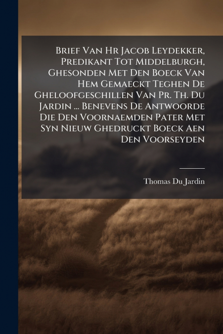 Brief Van Hr Jacob Leydekker, Predikant Tot Middelburgh, Ghesonden Met Den Boeck Van Hem Gemaeckt Teghen De Gheloofgeschillen Van Pr. Th. Du Jardin ... Benevens De Antwoorde Die Den Voornaemden Pater 