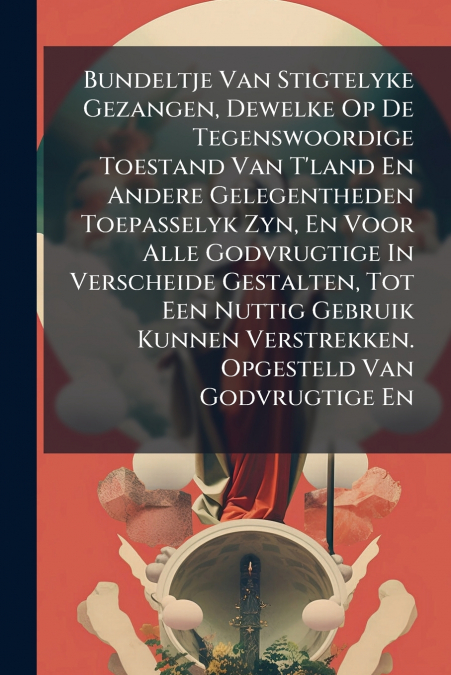 Bundeltje Van Stigtelyke Gezangen, Dewelke Op De Tegenswoordige Toestand Van T’land En Andere Gelegentheden Toepasselyk Zyn, En Voor Alle Godvrugtige In Verscheide Gestalten, Tot Een Nuttig Gebruik Ku