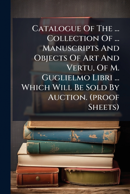 Catalogue Of The ... Collection Of ... Manuscripts And Objects Of Art And Vertu, Of M. Guglielmo Libri ... Which Will Be Sold By Auction. (proof Sheets)