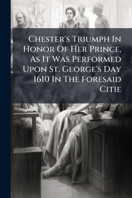 Chester’s Triumph In Honor Of Her Prince, As It Was Performed Upon St. George’s Day 1610 In The Foresaid Citie
