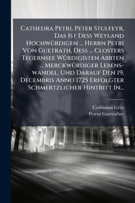 Cathedra Petri, Peter Stulfeyr, Das Ist Deß Weyland Hochwürdigen ... Herrn Petri Von Guetrath, Deß ... Closters Tegernsee Würdigisten Abbten ... Merckwürdiger Lebens-wandel, Und Darauf Den 19. Decembr