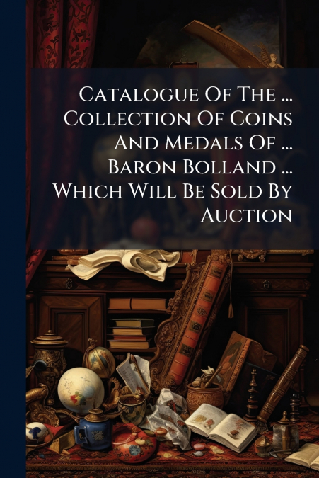 Catalogue Of The ... Collection Of Coins And Medals Of ... Baron Bolland ... Which Will Be Sold By Auction