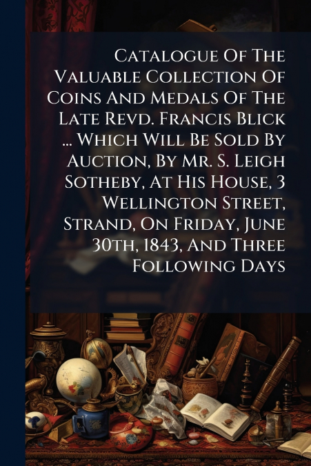 Catalogue Of The Valuable Collection Of Coins And Medals Of The Late Revd. Francis Blick ... Which Will Be Sold By Auction, By Mr. S. Leigh Sotheby, At His House, 3 Wellington Street, Strand, On Frida