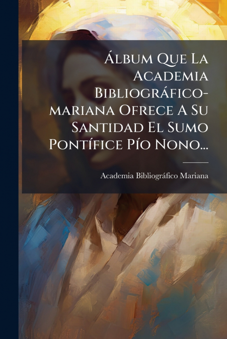 Álbum Que La Academia Bibliográfico-mariana Ofrece A Su Santidad El Sumo Pontífice Pío Nono...