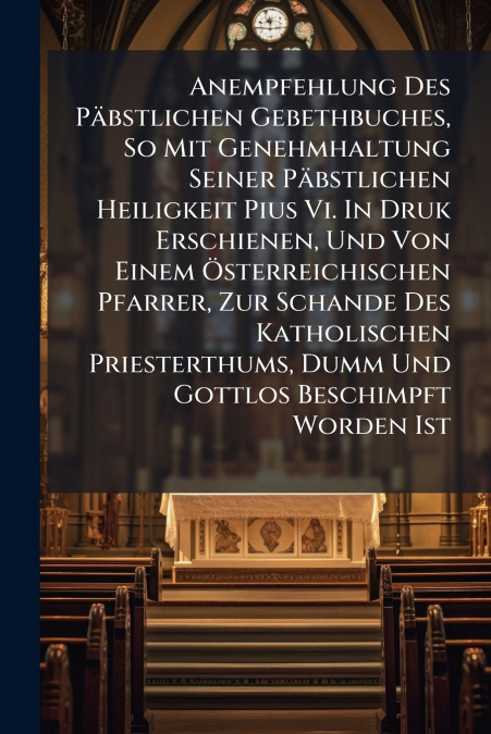 Anempfehlung Des Päbstlichen Gebethbuches, So Mit Genehmhaltung Seiner Päbstlichen Heiligkeit Pius Vi. In Druk Erschienen, Und Von Einem Österreichischen Pfarrer, Zur Schande Des Katholischen Priester