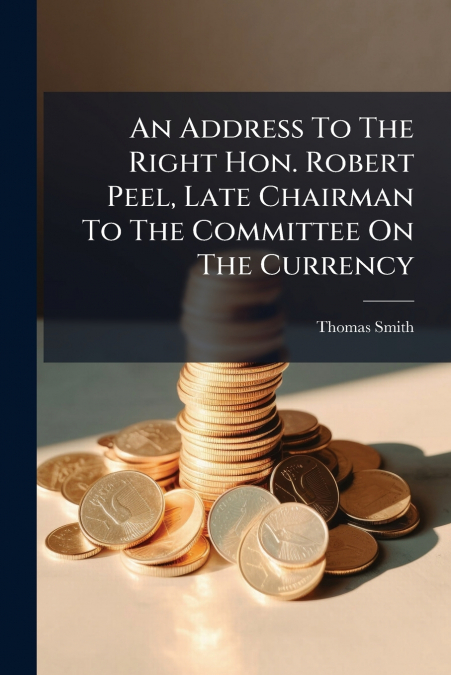 An Address To The Right Hon. Robert Peel, Late Chairman To The Committee On The Currency