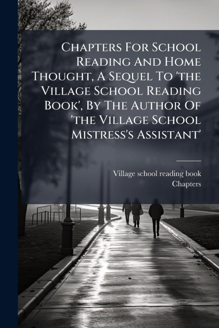 Chapters For School Reading And Home Thought, A Sequel To ’the Village School Reading Book’, By The Author Of ’the Village School Mistress’s Assistant’