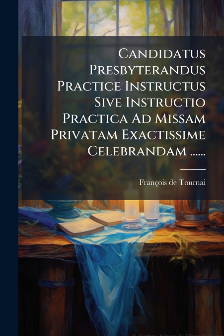 Candidatus Presbyterandus Practice Instructus Sive Instructio Practica Ad Missam Privatam Exactissime Celebrandam ......