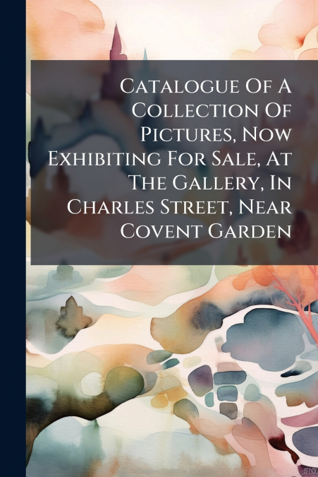 Catalogue Of A Collection Of Pictures, Now Exhibiting For Sale, At The Gallery, In Charles Street, Near Covent Garden