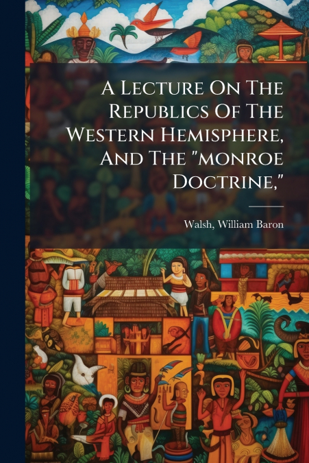 A Lecture On The Republics Of The Western Hemisphere, And The 'monroe Doctrine,'