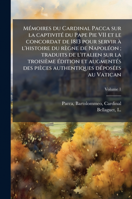 Mémoires du Cardinal Pacca sur la captivité du Pape Pie VII et le concordat de 1813 pour servir à l’histoire du règne de Napoléon ; traduits de l’italien sur la troisième édition et augmentés des pièc