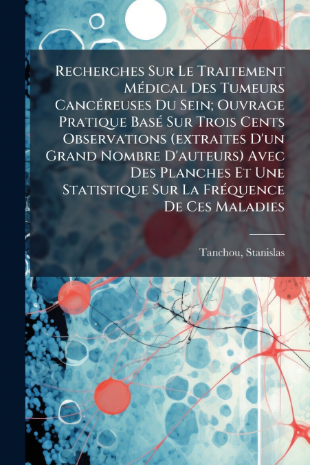 Recherches Sur Le Traitement Médical Des Tumeurs Cancéreuses Du Sein; Ouvrage Pratique Basé Sur Trois Cents Observations (extraites D’un Grand Nombre D’auteurs) Avec Des Planches Et Une Statistique Su