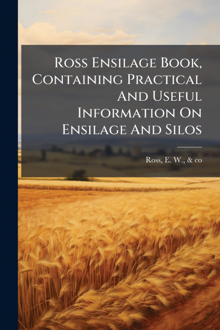 Ross Ensilage Book, Containing Practical And Useful Information On Ensilage And Silos