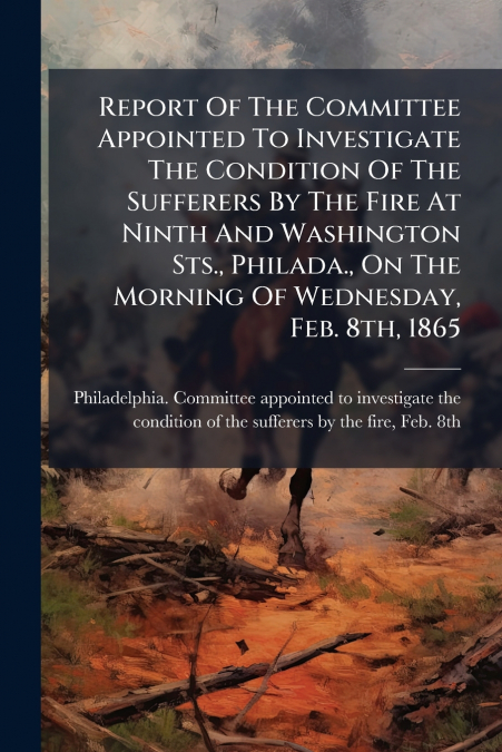 Report Of The Committee Appointed To Investigate The Condition Of The Sufferers By The Fire At Ninth And Washington Sts., Philada., On The Morning Of Wednesday, Feb. 8th, 1865