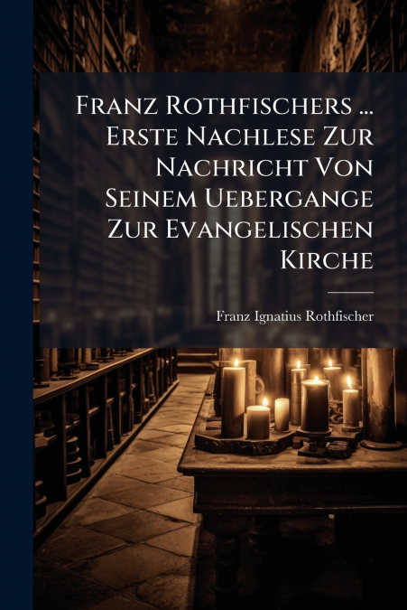 Franz Rothfischers ... Erste Nachlese Zur Nachricht Von Seinem Uebergange Zur Evangelischen Kirche