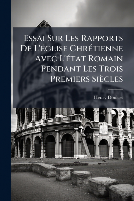 Essai Sur Les Rapports De L’église Chrétienne Avec L’état Romain Pendant Les Trois Premiers Siècles