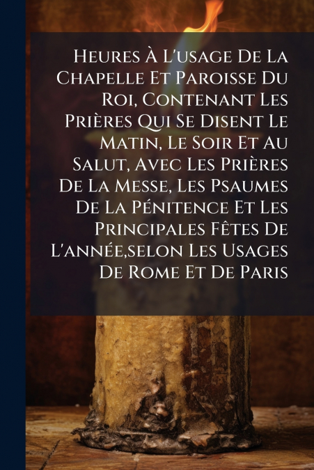 Heures À L’usage De La Chapelle Et Paroisse Du Roi, Contenant Les Prières Qui Se Disent Le Matin, Le Soir Et Au Salut, Avec Les Prières De La Messe, Les Psaumes De La Pénitence Et Les Principales Fête