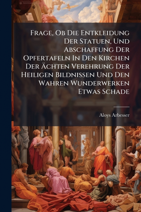 Frage, Ob Die Entkleidung Der Statuen, Und Abschaffung Der Opfertafeln In Den Kirchen Der Ächten Verehrung Der Heiligen Bildnissen Und Den Wahren Wunderwerken Etwas Schade
