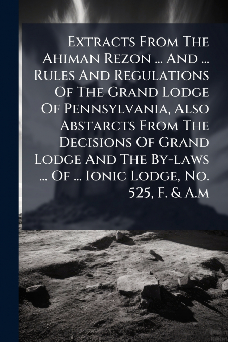 Extracts From The Ahiman Rezon ... And ... Rules And Regulations Of The Grand Lodge Of Pennsylvania, Also Abstarcts From The Decisions Of Grand Lodge And The By-laws ... Of ... Ionic Lodge, No. 525, F