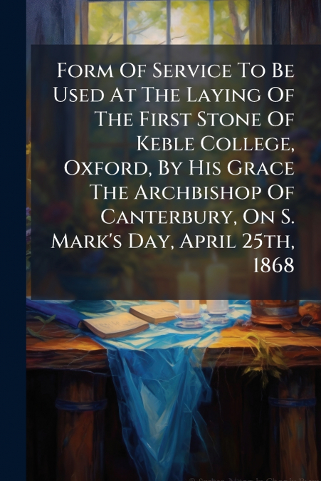 Form Of Service To Be Used At The Laying Of The First Stone Of Keble College, Oxford, By His Grace The Archbishop Of Canterbury, On S. Mark’s Day, April 25th, 1868