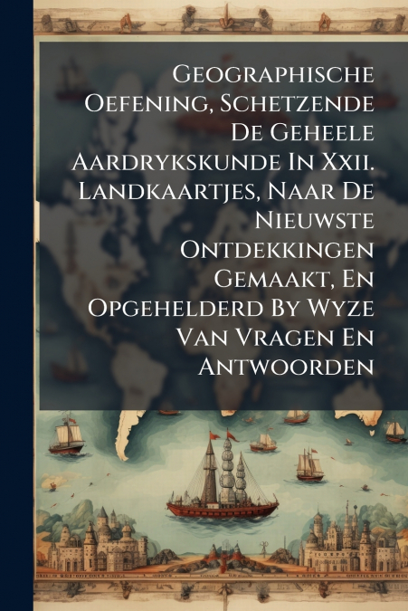 Geographische Oefening, Schetzende De Geheele Aardrykskunde In Xxii. Landkaartjes, Naar De Nieuwste Ontdekkingen Gemaakt, En Opgehelderd By Wyze Van Vragen En Antwoorden