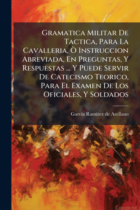 Gramatica Militar De Tactica, Para La Cavalleria, Ò Instruccion Abreviada, En Preguntas, Y Respuestas ... Y Puede Servir De Catecismo Teorico, Para El Examen De Los Oficiales, Y Soldados