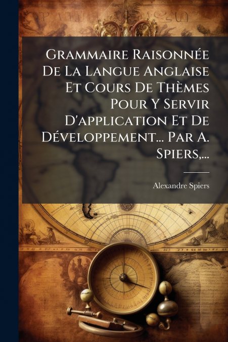 Grammaire Raisonnée De La Langue Anglaise Et Cours De Thèmes Pour Y Servir D’application Et De Développement... Par A. Spiers,...