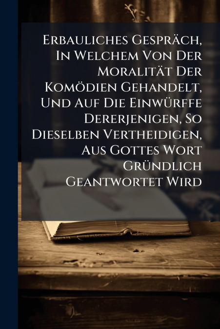 Erbauliches Gespräch, In Welchem Von Der Moralität Der Komödien Gehandelt, Und Auf Die Einwürffe Dererjenigen, So Dieselben Vertheidigen, Aus Gottes Wort Gründlich Geantwortet Wird