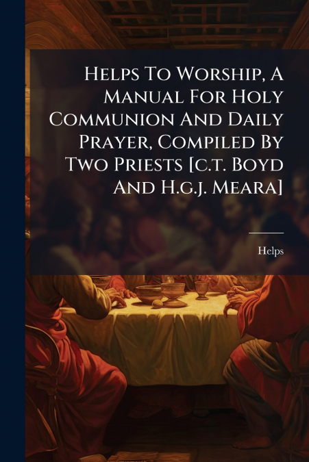 Helps To Worship, A Manual For Holy Communion And Daily Prayer, Compiled By Two Priests [c.t. Boyd And H.g.j. Meara]