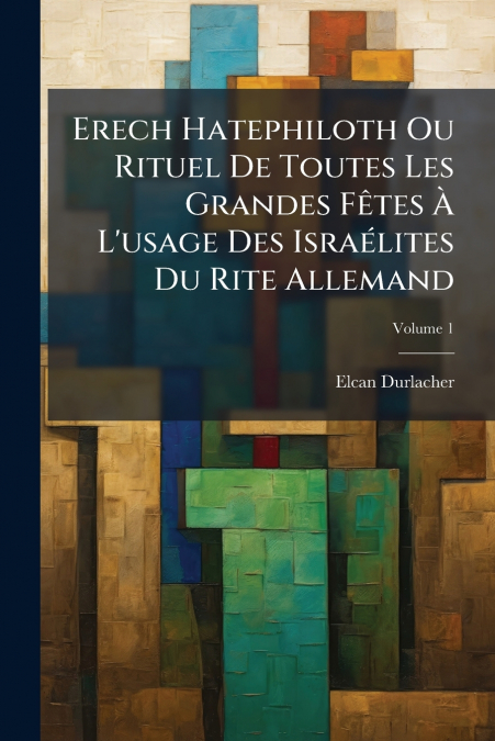 Erech Hatephiloth Ou Rituel De Toutes Les Grandes Fêtes À L’usage Des Israélites Du Rite Allemand; Volume 1
