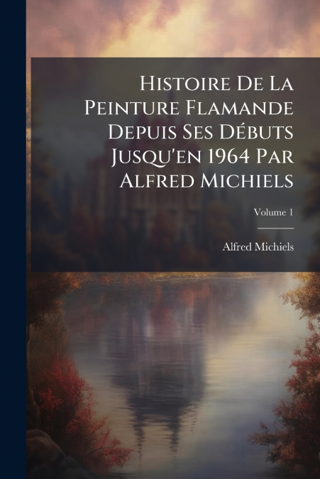 Histoire De La Peinture Flamande Depuis Ses Débuts Jusqu’en 1964 Par Alfred Michiels; Volume 1