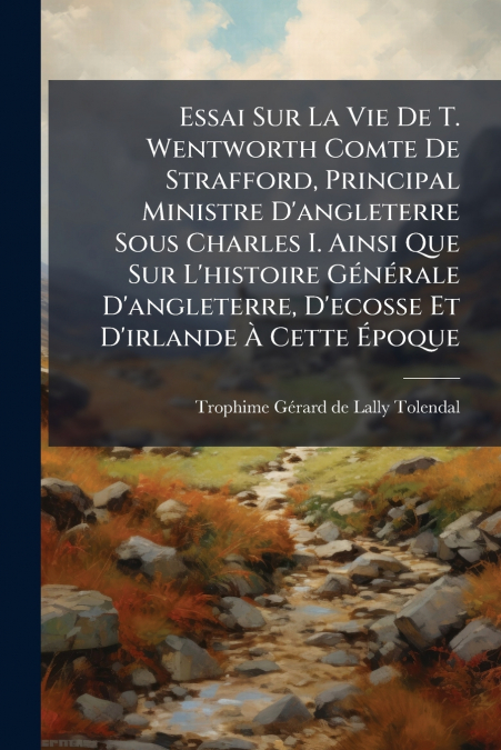 Essai Sur La Vie De T. Wentworth Comte De Strafford, Principal Ministre D’angleterre Sous Charles I. Ainsi Que Sur L’histoire Générale D’angleterre, D’ecosse Et D’irlande À Cette Époque