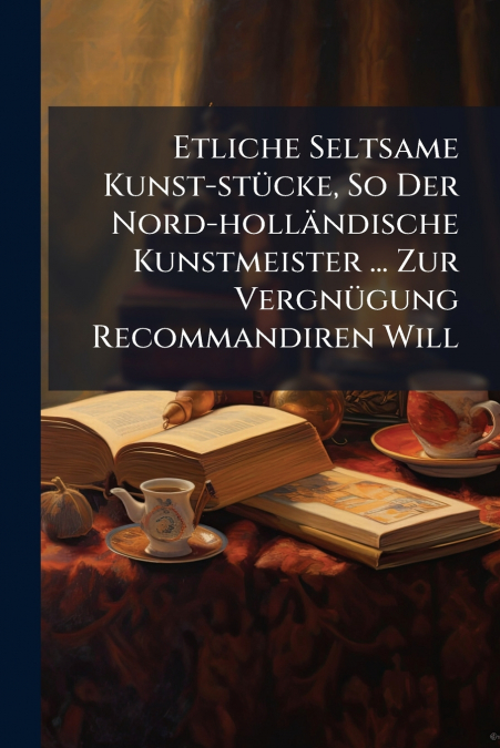 Etliche Seltsame Kunst-stücke, So Der Nord-holländische Kunstmeister ... Zur Vergnügung Recommandiren Will