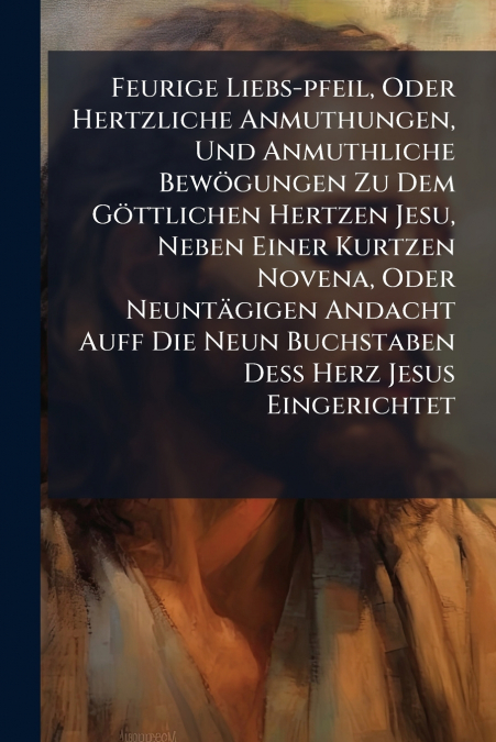 Feurige Liebs-pfeil, Oder Hertzliche Anmuthungen, Und Anmuthliche Bewögungen Zu Dem Göttlichen Hertzen Jesu, Neben Einer Kurtzen Novena, Oder Neuntägigen Andacht Auff Die Neun Buchstaben Deß Herz Jesu