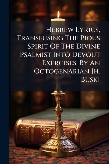 Hebrew Lyrics, Transfusing The Pious Spirit Of The Divine Psalmist Into Devout Exercises, By An Octogenarian [h. Busk]