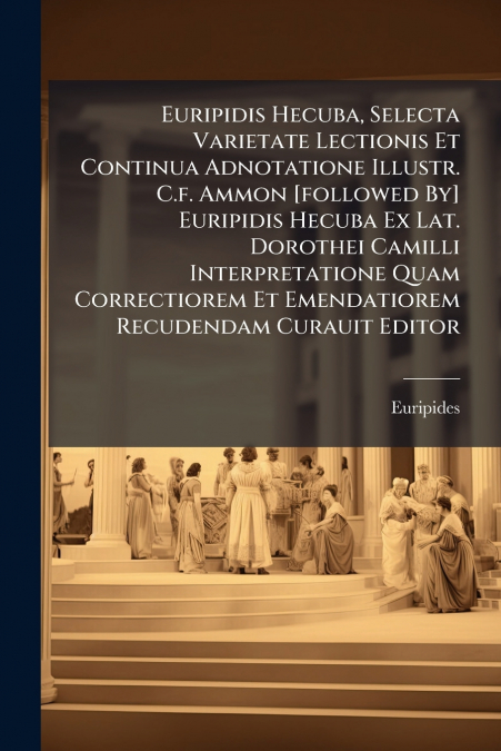 Euripidis Hecuba, Selecta Varietate Lectionis Et Continua Adnotatione Illustr. C.f. Ammon [followed By] Euripidis Hecuba Ex Lat. Dorothei Camilli Interpretatione Quam Correctiorem Et Emendatiorem Recu