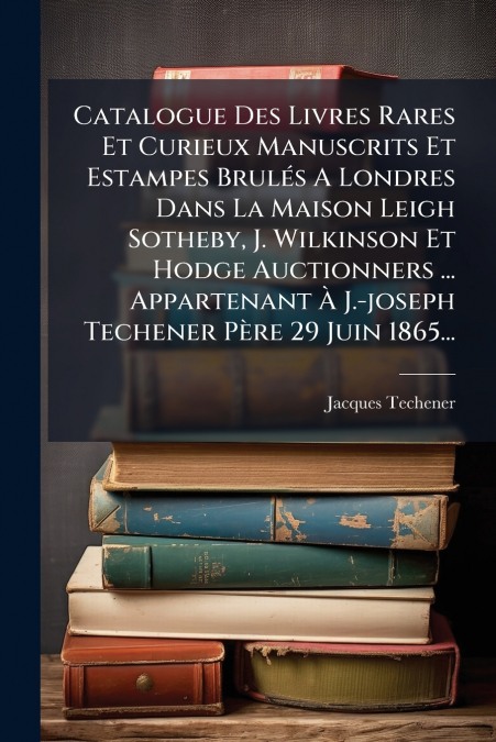 Catalogue Des Livres Rares Et Curieux Manuscrits Et Estampes Brulés A Londres Dans La Maison Leigh Sotheby, J. Wilkinson Et Hodge Auctionners ... Appartenant À J.-joseph Techener Père 29 Juin 1865...