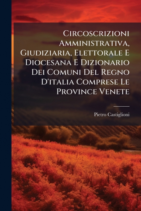 Circoscrizioni Amministrativa, Giudiziaria, Elettorale E Diocesana E Dizionario Dei Comuni Del Regno D’italia Comprese Le Province Venete
