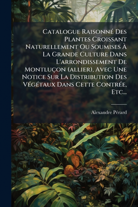 Catalogue Raisonné Des Plantes Croissant Naturellement Ou Soumises À La Grande Culture Dans L’arrondissement De Montluçon (allier), Avec Une Notice Sur La Distribution Des Végétaux Dans Cette Contrée,