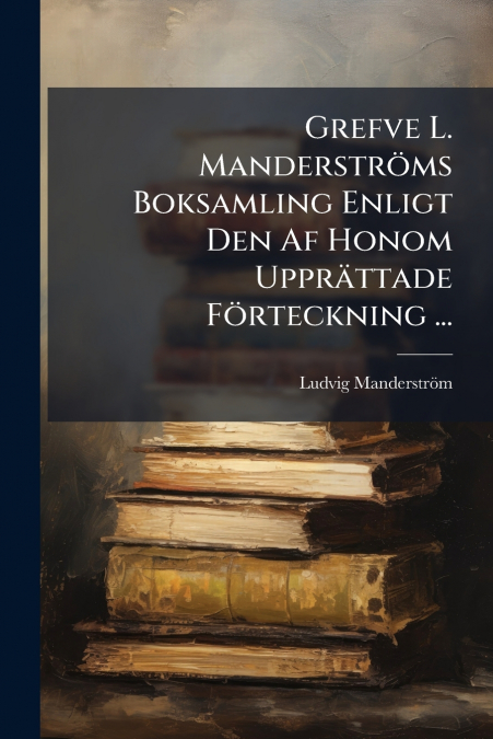 Grefve L. Manderströms Boksamling Enligt Den Af Honom Upprättade Förteckning ...