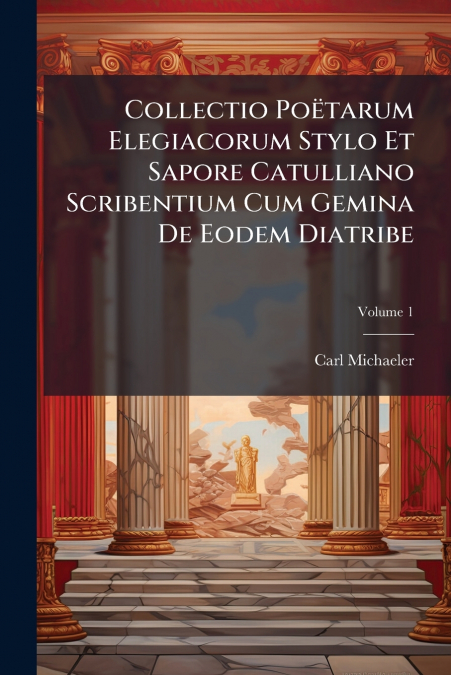Collectio Poëtarum Elegiacorum Stylo Et Sapore Catulliano Scribentium Cum Gemina De Eodem Diatribe; Volume 1