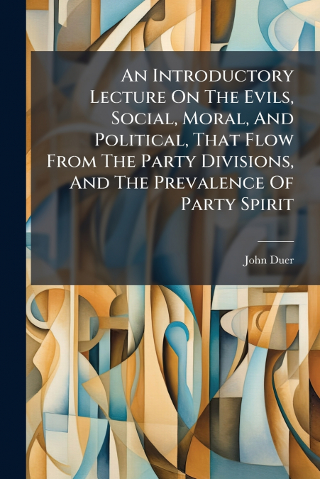 An Introductory Lecture On The Evils, Social, Moral, And Political, That Flow From The Party Divisions, And The Prevalence Of Party Spirit