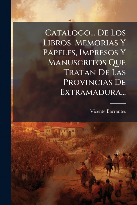 Catalogo... De Los Libros, Memorias Y Papeles, Impresos Y Manuscritos Que Tratan De Las Provincias De Extramadura...