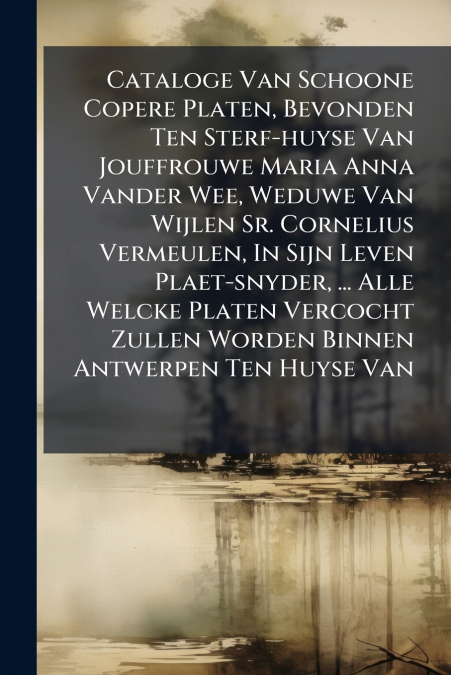 Cataloge Van Schoone Copere Platen, Bevonden Ten Sterf-huyse Van Jouffrouwe Maria Anna Vander Wee, Weduwe Van Wijlen Sr. Cornelius Vermeulen, In Sijn Leven Plaet-snyder, ... Alle Welcke Platen Vercoch