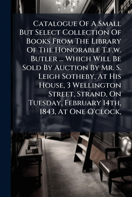 Catalogue Of A Small But Select Collection Of Books From The Library Of The Honorable T.f.w. Butler ... Which Will Be Sold By Auction By Mr. S. Leigh Sotheby, At His House, 3 Wellington Street, Strand