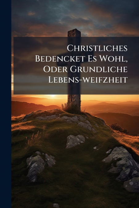 Christliches Bedencket Es Wohl, Oder Grundliche Lebens-weifzheit
