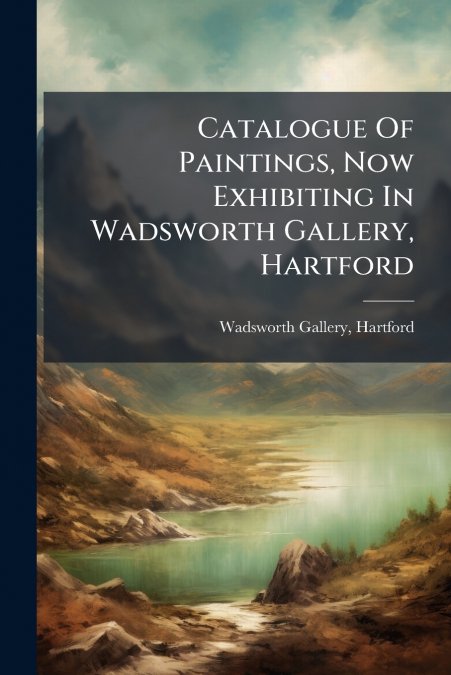 Catalogue Of Paintings, Now Exhibiting In Wadsworth Gallery, Hartford