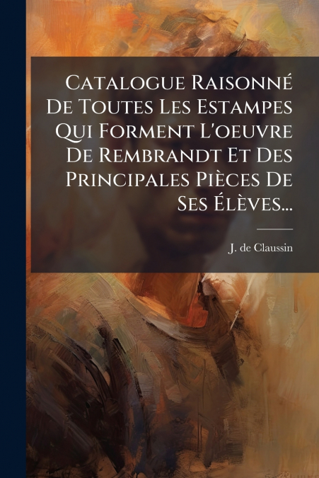 Catalogue Raisonné De Toutes Les Estampes Qui Forment L’oeuvre De Rembrandt Et Des Principales Pièces De Ses Élèves...