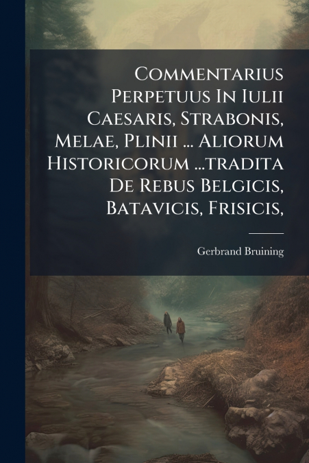 Commentarius Perpetuus In Iulii Caesaris, Strabonis, Melae, Plinii ... Aliorum Historicorum ...tradita De Rebus Belgicis, Batavicis, Frisicis,